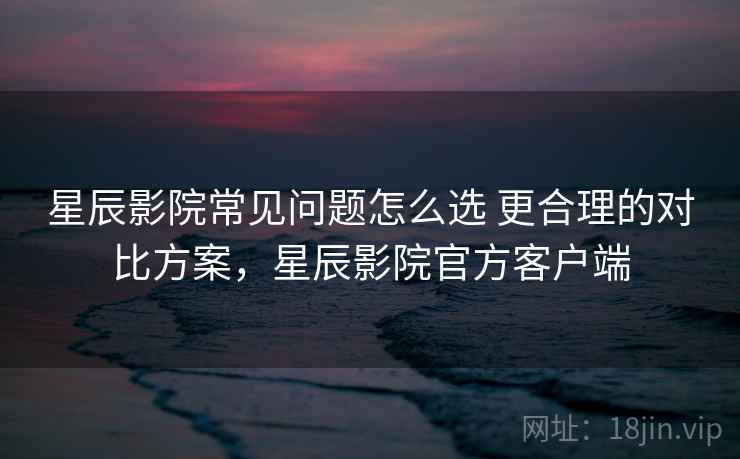星辰影院常见问题怎么选 更合理的对比方案，星辰影院官方客户端