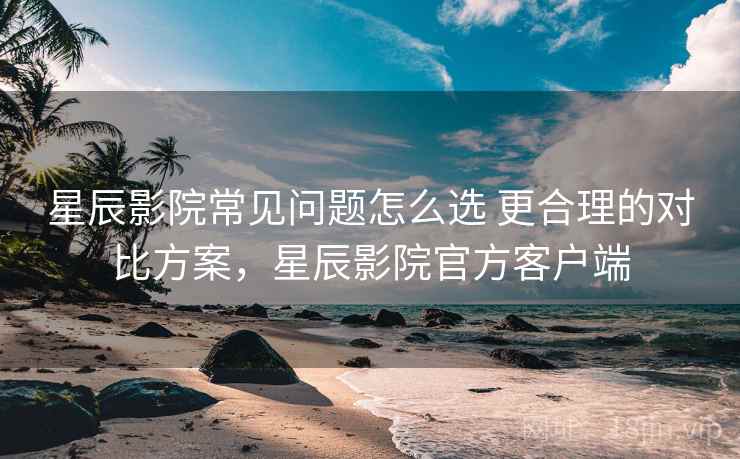 星辰影院常见问题怎么选 更合理的对比方案，星辰影院官方客户端