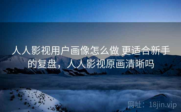 人人影视用户画像怎么做 更适合新手的复盘，人人影视原画清晰吗