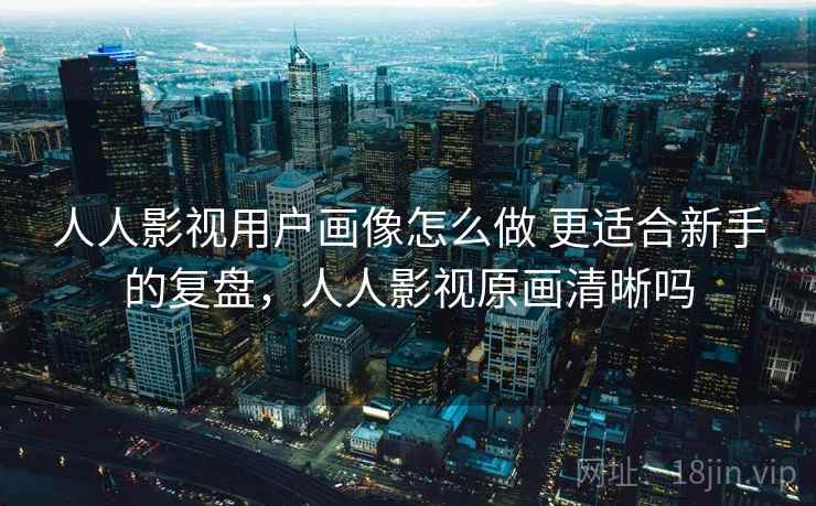 人人影视用户画像怎么做 更适合新手的复盘，人人影视原画清晰吗