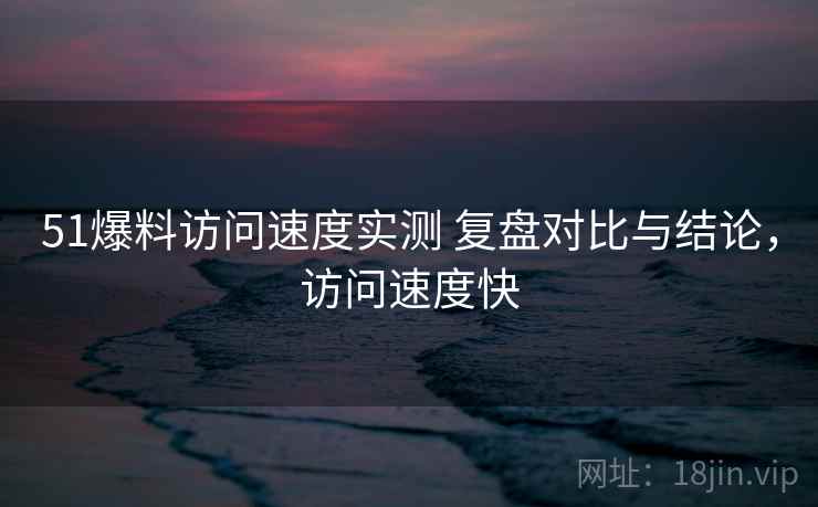 51爆料访问速度实测 复盘对比与结论,访问速度快 51爆料访问速度实测 复盘对比与结论,访问速度快