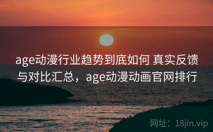 age动漫行业趋势到底如何 真实反馈与对比汇总，age动漫动画官网排行