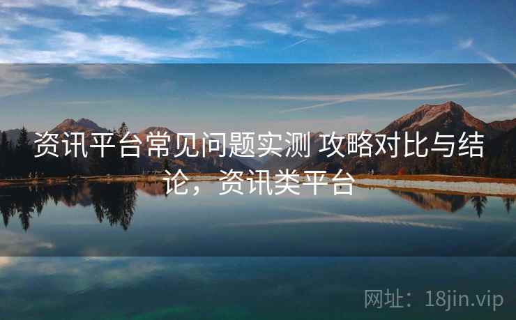 资讯平台常见问题实测 攻略对比与结论，资讯类平台