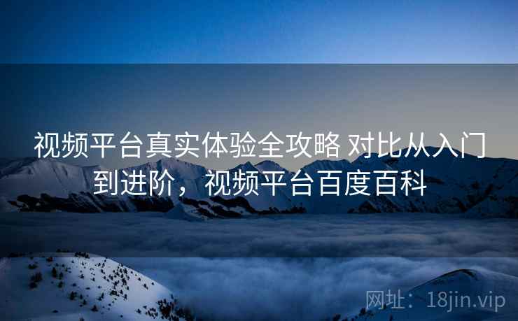 视频平台真实体验全攻略 对比从入门到进阶，视频平台百度百科