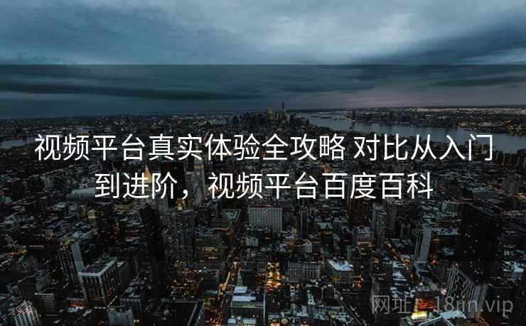 视频平台真实体验全攻略 对比从入门到进阶,视频平台百度百科 视频平台真实体验全攻略 对比从入门到进阶,视频平台百度百科