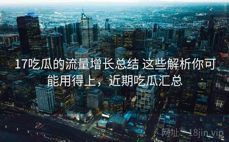 17吃瓜的流量增长总结 这些解析你可能用得上，近期吃瓜汇总