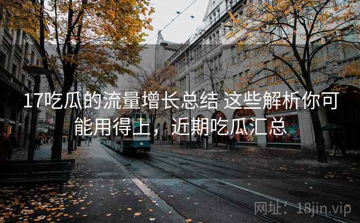 17吃瓜的流量增长总结 这些解析你可能用得上,近期吃瓜汇总 17吃瓜的流量增长总结 这些解析你可能用得上,近期吃瓜汇总